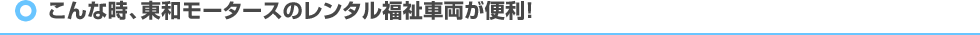 こんな時、東和モータースのレンタル福祉車両が便利！